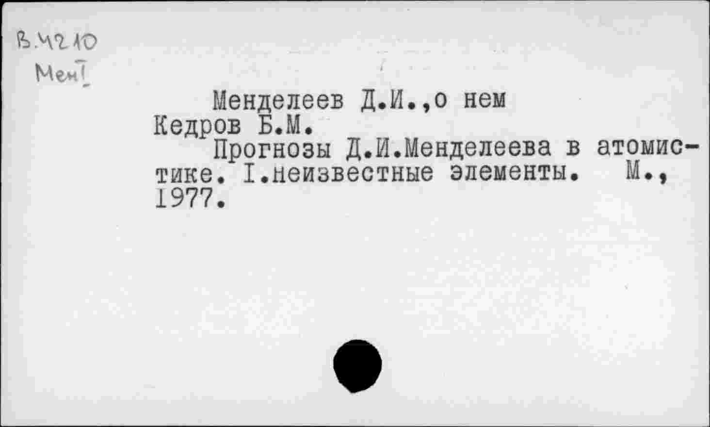 ﻿
Менделеев Д.И.,о нем Кедров Б.М.
Прогнозы Д.И.Менделеева в атомистике. I.неизвестные элементы. М., 1977.